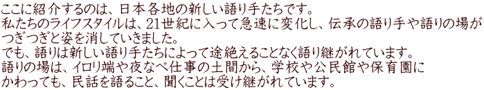 ここに紹介するのは、日本各地の新しい語り手たちです。 私たちのライフスタイルは、21世紀に入って急速に変化し、伝承の語り手や語りの場が つぎつぎと姿を消していきました。 でも、語りは新しい語り手たちによって途絶えることなく語り継がれています。 語りの場は、イロリ端や夜なべ仕事の土間から、学校や公民館や保育園に かわっても、民話を語ること、聞くことは受け継がれています。